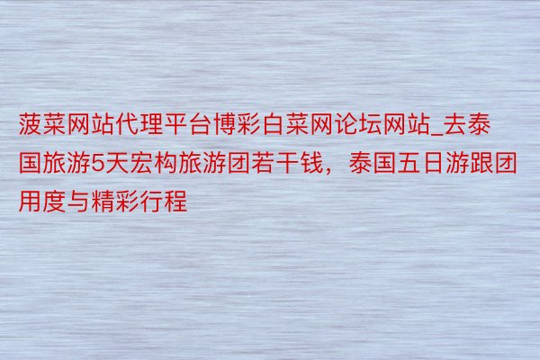 菠菜网站代理平台博彩白菜网论坛网站_去泰国旅游5天宏构旅游团若干钱，泰国五日游跟团用度与精彩行程