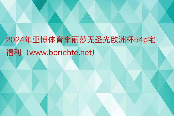 2024年亚博体育李丽莎无圣光欧洲杯54p宅福利（www.berichte.net）