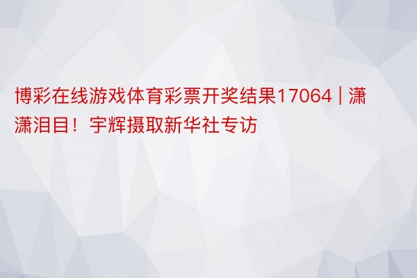 博彩在线游戏体育彩票开奖结果17064 | 潇潇泪目！宇辉摄取新华社专访