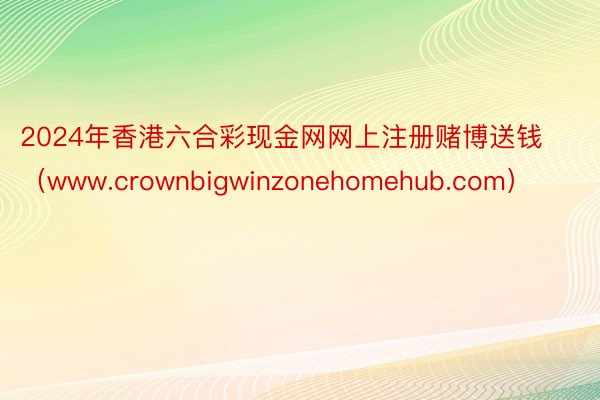 2024年香港六合彩现金网网上注册赌博送钱（www.crownbigwinzonehomehub.com）