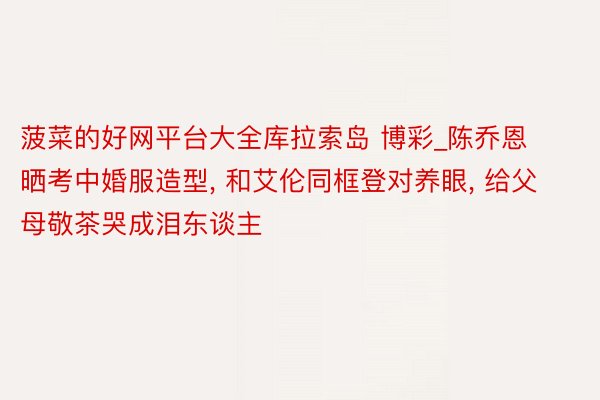 菠菜的好网平台大全库拉索岛 博彩_陈乔恩晒考中婚服造型, 和艾伦同框登对养眼, 给父母敬茶哭成泪东谈主