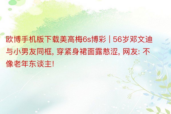 欧博手机版下载美高梅6s博彩 | 56岁邓文迪与小男友同框, 穿紧身裙面露憨涩, 网友: 不像老年东谈主!