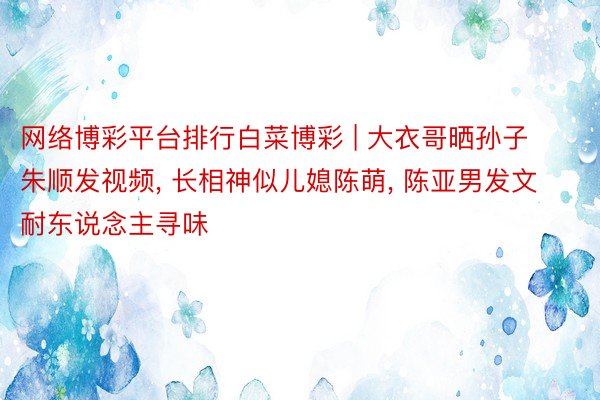 网络博彩平台排行白菜博彩 | 大衣哥晒孙子朱顺发视频, 长相神似儿媳陈萌, 陈亚男发文耐东说念主寻味