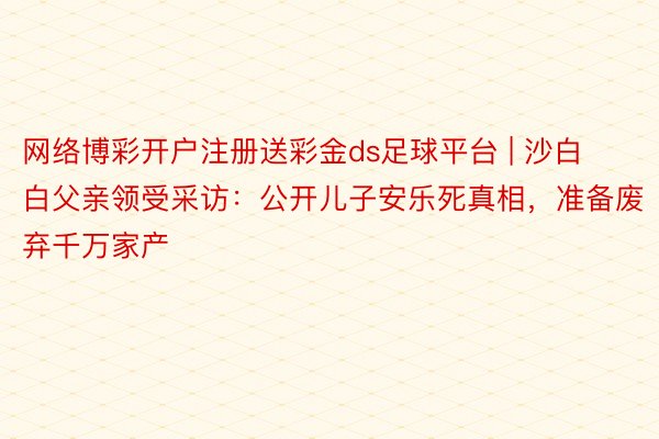 网络博彩开户注册送彩金ds足球平台 | 沙白白父亲领受采访：公开儿子安乐死真相，准备废弃千万家产