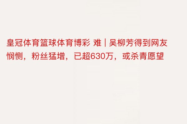 皇冠体育篮球体育博彩 难 | 吴柳芳得到网友悯恻，粉丝猛增，已超630万，或杀青愿望