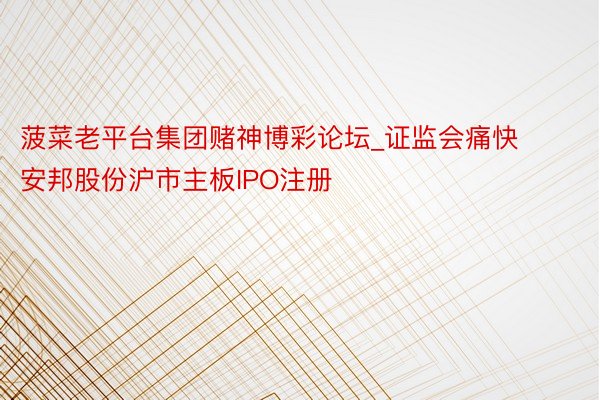 菠菜老平台集团赌神博彩论坛_证监会痛快安邦股份沪市主板IPO注册