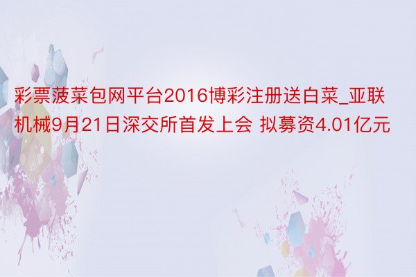 彩票菠菜包网平台2016博彩注册送白菜_亚联机械9月21日深交所首发上会 拟募资4.01亿元