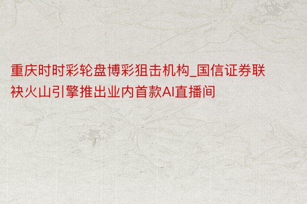 重庆时时彩轮盘博彩狙击机构_国信证券联袂火山引擎推出业内首款AI直播间