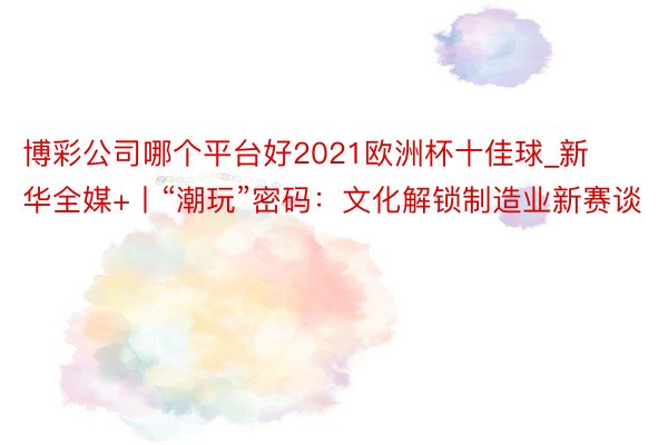 博彩公司哪个平台好2021欧洲杯十佳球_新华全媒+丨“潮玩”密码：文化解锁制造业新赛谈