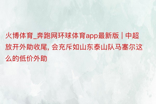 火博体育_奔跑网环球体育app最新版 | 中超放开外助收尾, 会充斥如山东泰山队马塞尔这么的低价外助