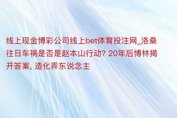 线上现金博彩公司线上bet体育投注网_洛桑往日车祸是否是赵本山行动? 20年后博林揭开答案, 造化弄东说念主