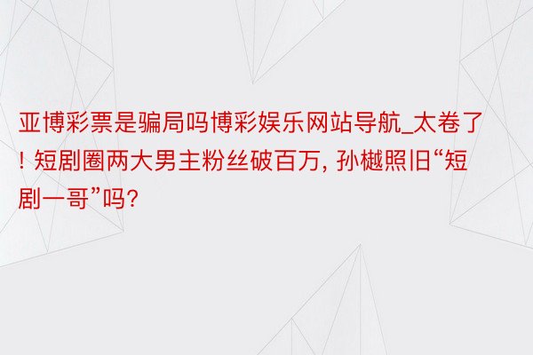 亚博彩票是骗局吗博彩娱乐网站导航_太卷了! 短剧圈两大男主粉丝破百万, 孙樾照旧“短剧一哥”吗?