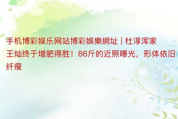 手机博彩娱乐网站博彩娛樂網址 | 杜淳浑家王灿终于增肥得胜！86斤的近照曝光，形体依旧纤瘦