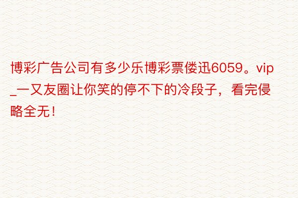 博彩广告公司有多少乐博彩票偻迅6059。vip_一又友圈让你笑的停不下的冷段子，看完侵略全无！