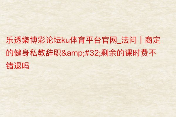 乐透樂博彩论坛ku体育平台官网_法问｜商定的健身私教辞职&#32;剩余的课时费不错退吗