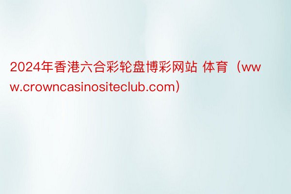 2024年香港六合彩轮盘博彩网站 体育（www.crowncasinositeclub.com）