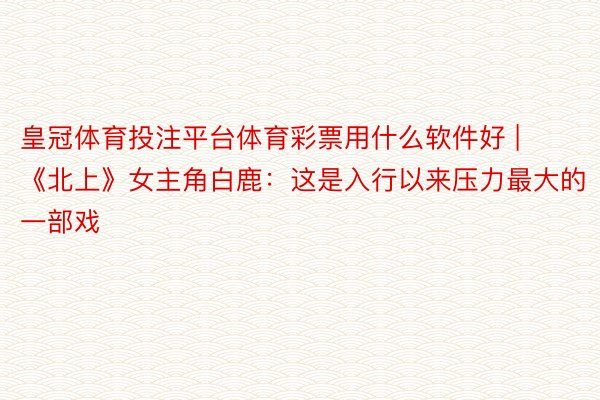 皇冠体育投注平台体育彩票用什么软件好 | 《北上》女主角白鹿：这是入行以来压力最大的一部戏