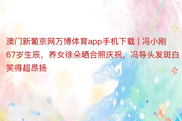 澳门新葡京网万博体育app手机下载 | 冯小刚67岁生辰，养女徐朵晒合照庆祝，冯导头发斑白笑得超昂扬
