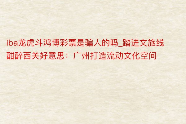 iba龙虎斗鸿博彩票是骗人的吗_踏进文旅线 酣醉西关好意思：广州打造流动文化空间