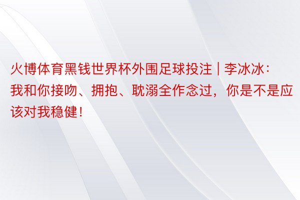 火博体育黑钱世界杯外围足球投注 | 李冰冰：我和你接吻、拥抱、耽溺全作念过，你是不是应该对我稳健！