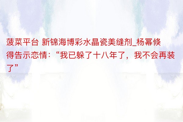 菠菜平台 新锦海博彩水晶瓷美缝剂_杨幂倏得告示恋情：“我已躲了十八年了，我不会再装了”